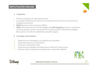REPUTACIÓN ONLINE

	
  
       1.  Tendencias	
  
       	
  
       •  El	
  efecto	
  ranking	
  en	
  las	
  valoraciones	
  online	
  
       •  Los	
  canales	
  de	
  distribución	
  valorarán	
  los	
  comentarios	
  online	
  para	
  la	
  selección	
  de	
  su	
  
            catálogo	
  de	
  productos	
  
       •  ROPO	
  (Research	
  online,	
  Purchase	
  oﬄine)	
  
       •  ZMOT	
  (Zero	
  Moments	
  Of	
  Truth	
  de	
  Google)	
  e	
  In-­‐LINE	
  Shopping	
  de	
  Ericson.	
  Consulta	
  en	
  
            el	
  móvil	
  cuando	
  el	
  cliente	
  se	
  encuentra	
  en	
  el	
  comercio	
  isico.	
  U;lización	
  de	
  códigos	
  
            QR,	
  cupones,	
  consulta	
  de	
  comentarios,	
  pequeños	
  pagos…	
  

       2.  Estrategia	
  y	
  herramientas	
  
       	
  
       ü  Deﬁnición	
  de	
  la	
  estrategia	
  en	
  las	
  plataformas	
  principales	
  
       ü  Ges;ón	
  de	
  opiniones	
  y	
  comentarios	
  
       ü  Sistemas	
  de	
  reputación	
  online	
  
       ü  Hootsuite	
  para	
  la	
  ges;ón	
  de	
  publicaciones	
  mul;-­‐red	
  /	
  mul;-­‐usuario	
  
       ü  Sistemas	
  de	
  gran	
  calado	
  para	
  la	
  ges;ón	
  de	
  la	
  reputación:	
  Radian6	
  




                                                  Departamento de Marketing - Social Learn                                                   22
 