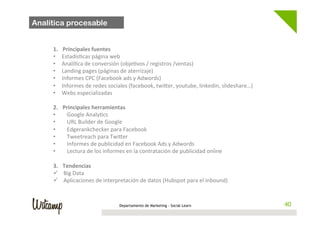 Analítica procesable

  	
  
         1.      Principales	
  fuentes	
  
         •      Estadís;cas	
  página	
  web	
  	
  
         •      Analí;ca	
  de	
  conversión	
  (obje;vos	
  /	
  registros	
  /ventas)	
  
         •      Landing	
  pages	
  (páginas	
  de	
  aterrizaje)	
  
         •      Informes	
  CPC	
  (Facebook	
  ads	
  y	
  Adwords)	
  
         •      Informes	
  de	
  redes	
  sociales	
  (facebook,	
  twi1er,	
  youtube,	
  linkedin,	
  slideshare…)	
  
         •      Webs	
  especializadas	
  
         	
  
         2.     Principales	
  herramientas	
  
         •       Google	
  Analy;cs	
  
         •       URL	
  Builder	
  de	
  Google	
  
         •       Edgerankchecker	
  para	
  Facebook	
  
         •       Tweetreach	
  para	
  Twi1er	
  
         •       Informes	
  de	
  publicidad	
  en	
  Facebook	
  Ads	
  y	
  Adwords	
  
         •       Lectura	
  de	
  los	
  informes	
  en	
  la	
  contratación	
  de	
  publicidad	
  online	
  
         	
  
         3.     Tendencias	
  
         ü     Big	
  Data	
  	
  
         ü     Aplicaciones	
  de	
  interpretación	
  de	
  datos	
  (Hubspot	
  para	
  el	
  inbound)	
  



                                                 Departamento de Marketing - Social Learn                                   40
 