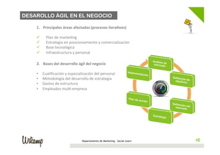 DESAROLLO ÁGIL EN EL NEGOCIO

        1.  Principales	
  áreas	
  afectadas	
  (procesos	
  itera;vos)	
  
        	
  
        ü  Plan	
  de	
  marke;ng	
  
        ü  Estrategia	
  en	
  posicionamiento	
  y	
  comercialización	
  
        ü  Base	
  tecnológica	
  
        ü  Infraestructura	
  y	
  personal	
  
 	
  
        2.     Bases	
  del	
  desarrollo	
  ágil	
  del	
  negocio	
  
        	
  
        •      Cualiﬁcación	
  y	
  especialización	
  del	
  personal	
  
        •      Metodología	
  del	
  desarrollo	
  de	
  estrategia	
  
        •      Gastos	
  de	
  estructura	
  
        •      Empleados	
  mul;-­‐empresa	
  




                                                 Departamento de Marketing - Social Learn   48
 