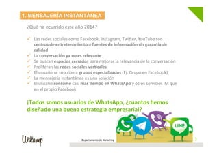 Departamento de Marketing 3
1. MENSAJERÍA INSTANTÁNEA
¿Qué	
  ha	
  ocurrido	
  este	
  año	
  2014?	
  
	
  
ü  Las	
  redes	
  sociales	
  como	
  Facebook,	
  Instagram,	
  TwiBer,	
  YouTube	
  son	
  
centros	
  de	
  entretenimiento	
  o	
  fuentes	
  de	
  información	
  sin	
  garan1a	
  de	
  
calidad	
  
ü  La	
  conversación	
  ya	
  no	
  es	
  relevante	
  
ü  Se	
  buscan	
  espacios	
  cerrados	
  para	
  mejorar	
  la	
  relevancia	
  de	
  la	
  conversación	
  
ü  Proliferan	
  las	
  redes	
  sociales	
  ver6cales	
  
ü  El	
  usuario	
  se	
  suscribe	
  a	
  grupos	
  especializados	
  (Ej.	
  Grupo	
  en	
  Facebook)	
  
ü  La	
  mensajería	
  instantánea	
  es	
  una	
  solución	
  
ü  El	
  usuario	
  consume	
  casi	
  más	
  6empo	
  en	
  WhatsApp	
  y	
  otros	
  servicios	
  IM	
  que	
  
en	
  el	
  propio	
  Facebook	
  
	
  
¡Todos	
  somos	
  usuarios	
  de	
  WhatsApp,	
  ¿cuantos	
  hemos	
  
diseñado	
  una	
  buena	
  estrategia	
  empresarial?	
  
	
  
 