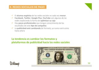 Departamento de Marketing - Social Learn 50
8. REDES SOCIALES DE PAGO
	
  
ü  El	
  alcance	
  orgánico	
  de	
  las	
  redes	
  sociales	
  es	
  cada	
  vez	
  menor	
  
ü  Facebook,	
  Twi_er,	
  Google	
  Plus,	
  YouTube	
  son	
  algunas	
  de	
  las	
  
redes	
  explorando	
  la	
  forma	
  de	
  op6mizar	
  su	
  caja	
  
ü  Hay	
  pocos	
  profesionales	
  que	
  tengan	
  conocimiento	
  de	
  los	
  
resultados	
  de	
  este	
  6po	
  de	
  campañas	
  
ü  La	
  publicidad	
  está	
  cambiando	
  de	
  formato,	
  ya	
  nunca	
  será	
  como	
  
hasta	
  ahora	
  
	
  
	
  
La	
  tendencia	
  es	
  cambiar	
  los	
  formatos	
  y	
  
plataformas	
  de	
  publicidad	
  hacia	
  las	
  redes	
  sociales	
  
 