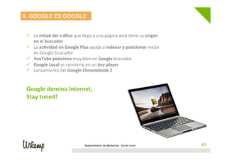 Departamento de Marketing - Social Learn 61
9. GOOGLE ES GOOGLE
	
  
ü  La	
  mitad	
  del	
  tráﬁco	
  que	
  llega	
  a	
  una	
  página	
  web	
  Wene	
  su	
  origen	
  
en	
  el	
  buscador	
  
ü  La	
  ac6vidad	
  en	
  Google	
  Plus	
  ayuda	
  a	
  indexar	
  y	
  posicionar	
  mejor	
  
en	
  Google	
  buscador	
  
ü  YouTube	
  posiciona	
  muy	
  bien	
  en	
  Google	
  buscador	
  
ü  Google	
  Local	
  se	
  convierte	
  en	
  un	
  key	
  player	
  
ü  Lanzamiento	
  del	
  Google	
  Chromebook	
  2	
  
	
  
	
  
Google	
  domina	
  Internet,	
  	
  
Stay	
  tuned!	
  
 