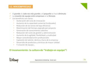 Departamento de Marketing - Social Learn 74
12. WIKIEMPRESAS
	
  
ü  El	
  grande	
  es	
  cada	
  vez	
  más	
  grande	
  y	
  el	
  pequeño	
  se	
  hace	
  diminuto	
  
ü  La	
  creación	
  de	
  equipo	
  entre	
  empresas	
  es	
  la	
  fórmula	
  
ü  Los	
  beneﬁcios	
  son	
  claros:	
  
•  Aceleración	
  del	
  ciclo	
  de	
  innovación	
  
•  Aumento	
  de	
  la	
  capacidad	
  comercial	
  (turbosales)	
  
•  Reducción	
  de	
  las	
  tareas	
  de	
  baja	
  eﬁciencia	
  
•  Maximización	
  del	
  Wempo	
  asignado	
  por	
  proyecto	
  
•  Generación	
  de	
  conocimiento	
  colecWvo	
  
•  Reducción	
  del	
  coste	
  de	
  gesWón	
  y	
  administración	
  
•  Aumento	
  de	
  la	
  agilidad,	
  ﬂexibilidad	
  y	
  creaWvidad	
  
•  Mayor	
  conecWvidad	
  entre	
  profesionales	
  
•  Captación	
  de	
  talento	
  	
  dentro	
  y	
  fuera	
  de	
  la	
  empresa	
  
•  Desarrollo	
  de	
  productos	
  y	
  servicios	
  de	
  mayor	
  calidad	
  
•  Y	
  creación	
  de	
  equipo…	
  
	
  
El	
  inconveniente:	
  la	
  cultura	
  de	
  “trabajo	
  en	
  equipo”!	
  
 