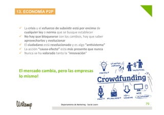 Departamento de Marketing - Social Learn 79
13. ECONOMÍA P2P
	
  
ü  La	
  crisis	
  y	
  el	
  esfuerzo	
  de	
  subsis6r	
  está	
  por	
  encima	
  de	
  
cualquier	
  ley	
  o	
  norma	
  que	
  se	
  busque	
  establecer	
  
ü  No	
  hay	
  que	
  bloquearse	
  con	
  los	
  cambios,	
  hay	
  que	
  saber	
  
aprovecharlos	
  y	
  evolucionar	
  
ü  El	
  ciudadano	
  está	
  revolucionado	
  y	
  es	
  algo	
  “an6sistema”	
  
ü  La	
  acción	
  “causa-­‐efecto”	
  está	
  más	
  presente	
  que	
  nunca	
  
ü  Nunca	
  se	
  ha	
  valorado	
  tanto	
  la	
  “innovación”	
  
	
  
El	
  mercado	
  cambia,	
  pero	
  las	
  empresas	
  hacen	
  
lo	
  mismo!	
  
 