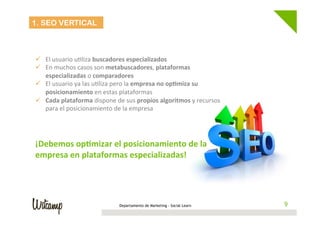 Departamento de Marketing - Social Learn 9
1. SEO VERTICAL
	
  
	
  
ü  El	
  usuario	
  uWliza	
  buscadores	
  especializados	
  
ü  En	
  muchos	
  casos	
  son	
  metabuscadores,	
  plataformas	
  
especializadas	
  o	
  comparadores	
  
ü  El	
  usuario	
  ya	
  las	
  uWliza	
  pero	
  la	
  empresa	
  no	
  op6miza	
  su	
  
posicionamiento	
  en	
  estas	
  plataformas	
  
ü  Cada	
  plataforma	
  dispone	
  de	
  sus	
  propios	
  algoritmos	
  y	
  recursos	
  
para	
  el	
  posicionamiento	
  de	
  la	
  empresa	
  
	
  
¡Debemos	
  op6mizar	
  el	
  posicionamiento	
  de	
  la	
  
empresa	
  en	
  plataformas	
  especializadas!	
  
	
  
 