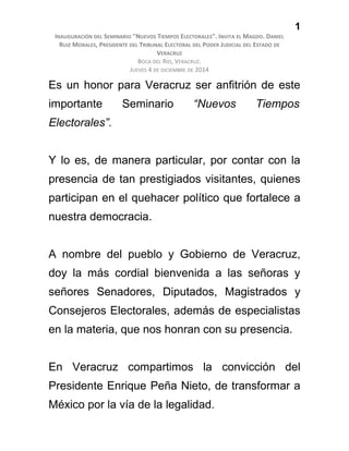 1
INAUGURACIÓN DEL SEMINARIO "NUEVOS TIEMPOS ELECTORALES". INVITA EL MAGDO. DANIEL
RUIZ MORALES, PRESIDENTE DEL TRIBUNAL ELECTORAL DEL PODER JUDICIAL DEL ESTADO DE
VERACRUZ
BOCA DEL RÍO, VERACRUZ.
JUEVES 4 DE DICIEMBRE DE 2014
Es un honor para Veracruz ser anfitrión de este
importante Seminario “Nuevos Tiempos
Electorales”.
Y lo es, de manera particular, por contar con la
presencia de tan prestigiados visitantes, quienes
participan en el quehacer político que fortalece a
nuestra democracia.
A nombre del pueblo y Gobierno de Veracruz,
doy la más cordial bienvenida a las señoras y
señores Senadores, Diputados, Magistrados y
Consejeros Electorales, además de especialistas
en la materia, que nos honran con su presencia.
En Veracruz compartimos la convicción del
Presidente Enrique Peña Nieto, de transformar a
México por la vía de la legalidad.
 