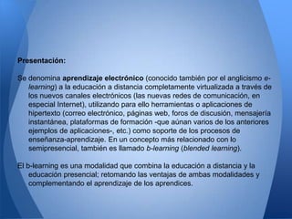 Presentación:

Se denomina aprendizaje electrónico (conocido también por el anglicismo e-
   learning) a la educación a distancia completamente virtualizada a través de
   los nuevos canales electrónicos (las nuevas redes de comunicación, en
   especial Internet), utilizando para ello herramientas o aplicaciones de
   hipertexto (correo electrónico, páginas web, foros de discusión, mensajería
   instantánea, plataformas de formación -que aúnan varios de los anteriores
   ejemplos de aplicaciones-, etc.) como soporte de los procesos de
   enseñanza-aprendizaje. En un concepto más relacionado con lo
   semipresencial, también es llamado b-learning (blended learning).

El b-learning es una modalidad que combina la educación a distancia y la
    educación presencial; retomando las ventajas de ambas modalidades y
    complementando el aprendizaje de los aprendices.
 