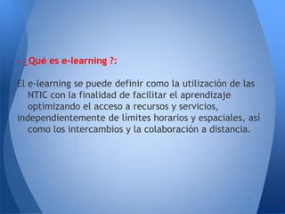 - ¿Qué es e-learning ?:

El e-learning se puede definir como la utilización de las
   NTIC con la finalidad de facilitar el aprendizaje
   optimizando el acceso a recursos y servicios,
independientemente de límites horarios y espaciales, así
   como los intercambios y la colaboración a distancia.
 