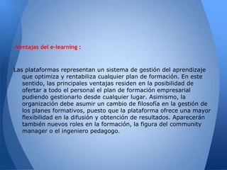 -Ventajas del e-learning :



Las plataformas representan un sistema de gestión del aprendizaje
   que optimiza y rentabiliza cualquier plan de formación. En este
   sentido, las principales ventajas residen en la posibilidad de
   ofertar a todo el personal el plan de formación empresarial
   pudiendo gestionarlo desde cualquier lugar. Asimismo, la
   organización debe asumir un cambio de filosofía en la gestión de
   los planes formativos, puesto que la plataforma ofrece una mayor
   flexibilidad en la difusión y obtención de resultados. Aparecerán
   también nuevos roles en la formación, la figura del community
   manager o el ingeniero pedagogo.
 
