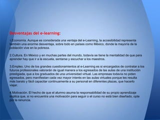 Desventajas del e-learning:
1.Economía.  Aunque es considerada una ventaja del e-Learning, la accesibilidad representa
también una enorme desventaja, sobre todo en países como México, donde la mayoría de la
población vive en la pobreza.

2.Cultura. En México y en muchas partes del mundo, todavía se tiene la mentalidad de que para
aprender hay que ir a la escuela, sentarse y escuchar a los maestros.

3.Empleo. Uno de los grandes cuestionamientos al e-Learning es si encargados de contratar a los
futuros profesionales valorarán de igual manera a los egresados de las aulas de una institución
prestigiada, que a los graduados de una universidad virtual. Las empresas todavía no piden
egresados, pero manifiestan cada vez mayor interés en las aulas virtuales porque les resulta
más barato y fácil capacitar continuamente a su personal en diferentes plazas, que hacerlo
viajar.

4.Motivación. El hecho de que el alumno asuma la responsabilidad de su propio aprendizaje
implica que, si no encuentra una motivación para seguir o el curso no está bien diseñado, opte
por la renuncia.
 