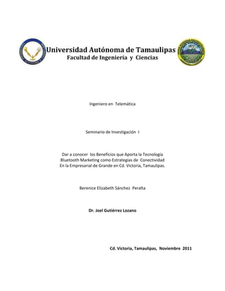 Universidad Autónoma de Tamaulipas
      Facultad de Ingeniería y Ciencias




                  Ingeniero en Telemática




                Seminario de Investigación I



    Dar a conocer los Beneficios que Aporta la Tecnología
   Bluetooth Marketing como Estrategias de Conectividad
   En la Empresarial de Grande en Cd. Victoria, Tamaulipas.



             Berenice Elizabeth Sánchez Peralta



                  Dr. Joel Gutiérrez Lozano




                             Cd. Victoria, Tamaulipas, Noviembre 2011
 