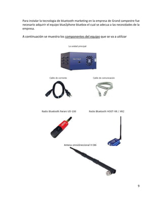 Para instalar la tecnologia de bluetooth marketing en la empresa de Grand campestre fue
necesarío adquirir el equipo blue2phone bluebox el cual se adecua a las necesidades de la
empresa.

A continuación se muestra los componentes del equipo que se va a utilizar




                                                                                       9
 