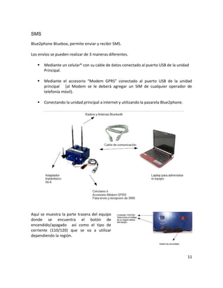 SMS

Blue2phone Bluebox, permite enviar y recibir SMS.

Los envíos se pueden realizar de 3 maneras diferentes.

      Mediante un celular* con su cable de datos conectado al puerto USB de la unidad
       Principal.

      Mediante el accesorio “Modem GPRS” conectado al puerto USB de la unidad
       principal (al Modem se le deberá agregar un SIM de cualquier operador de
       telefonía móvil).

      Conectando la unidad principal a internet y utilizando la pasarela Blue2phone.




Aquí se muestra la parte trasera del equipo
donde se encuentra el botón de
encendido/apagado así como el tipo de
corriente (110/120) que se va a utilizar
dependiendo la región.



                                                                                        11
 