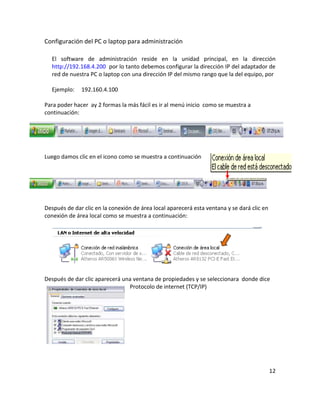 Configuración del PC o laptop para administración

  El software de administración reside en la unidad principal, en la dirección
  http://192.168.4.200 por lo tanto debemos configurar la dirección IP del adaptador de
  red de nuestra PC o laptop con una dirección IP del mismo rango que la del equipo, por

  Ejemplo:    192.160.4.100

Para poder hacer ay 2 formas la más fácil es ir al menú inicio como se muestra a
continuación:




Luego damos clic en el icono como se muestra a continuación




Después de dar clic en la conexión de área local aparecerá esta ventana y se dará clic en
conexión de área local como se muestra a continuación:




Después de dar clic aparecerá una ventana de propiedades y se seleccionara donde dice
                                Protocolo de internet (TCP/IP)




                                                                                            12
 