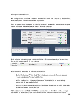 Configuración Bluetooth:

En configuración Bluetooth tenemos información sobre los servicios y dispositivos
bluetooth (radios y antenas bluetooth) disponibles.

Aquí se puede iniciar y detener los servicios bluetooth del sistema, no obstante estos se
deben configurar previamente en el menú “Servicios Bluetooth”.




En la columna “Iniciar/terminar”, podemos iniciar o detener manualmente los servicios.
Un servicio activo, se vería de esta manera:




Equipo Bluebox, a internet de 3 maneras diferentes.

      Cable.-Mediante un “Patch Cord” (No incluido), comúnmente llamado cable de
       red, conectado a su Router, Hub ó Switch.

      Wi-fi o inalámbrico.- Utilizando el accesorio” Adaptador WI-FI” conectado al
       puerto USB de la unidad principal.

      3G (GPRS/EDGE).-Mediante un celular compatible con su cable de datos conectado
       al puerto USB de la unidad principal.

Utilizando el accesorio “Módem GPRS” conectado al puerto USB de la unidad principal
(al Módem se le deberá agregar un SIM de cualquier operador de telefonía móvil).
                                                                                         14
 