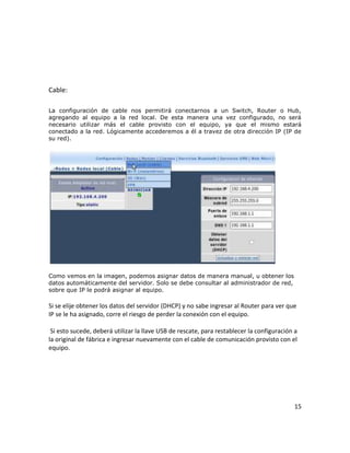Cable:

La configuración de cable nos permitirá conectarnos a un Switch, Router o Hub,
agregando al equipo a la red local. De esta manera una vez configurado, no será
necesario utilizar más el cable provisto con el equipo, ya que el mismo estará
conectado a la red. Lógicamente accederemos a él a travez de otra dirección IP (IP de
su red).




Como vemos en la imagen, podemos asignar datos de manera manual, u obtener los
datos automáticamente del servidor. Solo se debe consultar al administrador de red,
sobre que IP le podrá asignar al equipo.

Si se elije obtener los datos del servidor (DHCP) y no sabe ingresar al Router para ver que
IP se le ha asignado, corre el riesgo de perder la conexión con el equipo.

 Si esto sucede, deberá utilizar la llave USB de rescate, para restablecer la configuración a
la original de fábrica e ingresar nuevamente con el cable de comunicación provisto con el
equipo.




                                                                                           15
 
