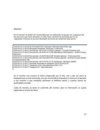 Monitor:

En el monitor se podrá ver la actividad que va realizando el equipo con cualquiera de
los servicios que haya activado, en este caso, veremos la actividad que se va
realizando mientras el servicio Bluetooth de Envío de contenido está activo.




En el monitor nos muestra la fecha empezando por el año, mes y día, así como la
búsqueda que se está realizando, una vez encontrado el dispositivo lo marca en la pantalla
y nos muestra a que compañía pertenece el teléfono celular y cuantas fueron las
publicidades enviada

 Cada 10 minutos se borra el contenido del monitor pero la información se queda
registrada en la base de datos.




                                                                                        17
 