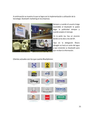 A continuación se muestra lo que se logra con la implementación o utilización de la
tecnologia bluetooth marketing en las empresas.


                                                     Siempre y cuando el usuario traiga
                                                     encendido el bluetooth le podrá
                                                     llegar la publicidad siempre y
                                                     cuando acepte el mensaje.

                                                     En la parte izq. hay un anuncio
                                                     donde se les dice a los del DF.

                                                      Que en la delegación Álvaro
                                                     obregón se hará un corte del agua
                                                     y que encienda su bluetooth para
                                                     que reciban la información.



Clientes actuales con los que cuenta Blue2phone:




                                                                                      21
 