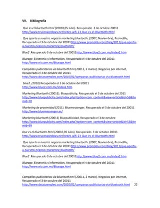 VII. Bibliografía

Que es el bluetooth.html (20010,05 Julio). Recuperado 3 de octubre 20011.
http://www.trucoswindows.net/redes-wifi-23-Que-es-el-Bluetooth.html

Que aporta a nuestro negocio marketing bluetooth. (2007, Noviembre), PromoBlu,
Recuperado el 3 de octubre del 20011http://www.promoblu.com/blog/2011/que-aporta-
a-nuestro-negocio-marketing-bluetooth/

Blue2 .Recuperado 3 de octubre del 20011http://www.blue2.com.mx/index2.htm

Blueage. Electronic y information, Recuperado el 4 de octubre del 20011
http://www.eit.com.mx/Blueage.html

Campañas publicitarias vía bluetooth.tml (20011, 2 marzo). Negocios por internet,
Recuperado el 3 de octubre del 20011
http://www.dejatuempleo.com/2010/02/campanas-publicitarias-via-bluetooth.html

blue2. (2010) Recuperado el 3 de octubre del 20011
http://www.blue2.com.mx/index2.htm

Marketing Bluetooth (20011). Bluepublicity, Recuperado el 3 de octubre del 2011
http://www.bluepublicity.com/index.php?option=com_content&view=article&id=56&Ite
mid=70

Marketing de proximidad (2011). Bluemessenger, Recuperado el 3 de octubre del 20011
http://www.bluemessenger.es/

Marketing bluetooth (20011) Bluepublicidad, Recuperado el 3 de octubre
http://www.bluepublicity.com/index.php?option=com_content&view=article&id=53&Ite
mid=99

Que es el bluetooth.html (20010,05 Julio). Recuperado 3 de octubre 20011.
http://www.trucoswindows.net/redes-wifi-23-Que-es-el-Bluetooth.html

Que aporta a nuestro negocio marketing bluetooth. (2007, Noviembre), PromoBlu,
Recuperado el 3 de octubre del 20011http://www.promoblu.com/blog/2011/que-aporta-
a-nuestro-negocio-marketing-bluetooth/

Blue2 .Recuperado 3 de octubre del 20011http://www.blue2.com.mx/index2.htm

Blueage. Electronic y information, Recuperado el 4 de octubre del 20011
http://www.eit.com.mx/Blueage.html


Campañas publicitarias vía bluetooth.tml (20011, 2 marzo). Negocios por internet,
Recuperado el 3 de octubre del 20011
http://www.dejatuempleo.com/2010/02/campanas-publicitarias-via-bluetooth.html       22
 