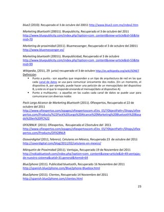 blue2 (2010). Recuperado el 3 de octubre del 20011 http://www.blue2.com.mx/index2.htm

Marketing Bluetooth (20011). Bluepublicity, Recuperado el 3 de octubre del 2011
http://www.bluepublicity.com/index.php?option=com_content&view=article&id=56&Ite
mid=70

Marketing de proximidad (2011). Bluemessenger, Recuperado el 3 de octubre del 20011
http://www.bluemessenger.es/

Marketing bluetooth (20011). Bluepublicidad, Recuperado el 3 de octubre
http://www.bluepublicity.com/index.php?option=com_content&view=article&id=53&Ite
mid=99

Wikipedia, (2011, 29 junio) recuperado el 3 de octubre http://es.wilkipedia.org/wiki/SONET
Definición:
      Punto a punto.- son aquellas que responden a un tipo de arquitectura de red en las que
       cada canal de datos se usa para comunicar únicamente dos nodos. (En un momento, el
       dispositivo A, por ejemplo, puede hacer una petición de un mensaje/dato del dispositivo
       B, y este es el que le responde enviando el mensaje/dato al dispositivo A).
      Punto a multipunto.- a aquellas en las cuales cada canal de datos se puede usar para
       comunicarse con diversos nodos

Pack Largo Alcance de Marketing Bluetooth (2011). Ofiexpertos, Recuperado el 22 de
octubre del 2011
http://www.ofiexpertos.com/epages/ofiexpertoscom.sf/es_ES/?ObjectPath=/Shops/ofiex
pertos.com/Products/%22Pack%20Largo%20Alcance%20Marketing%20Bluetooth%20Basa
do%20en%20PC%22

OFX28NLR (2011). Ofiexpertos, Recuperado el 23octubre del 2011
http://www.ofiexpertos.com/epages/ofiexpertoscom.sf/es_ES/?ObjectPath=/Shops/ofiex
pertos.com/Products/OFX28NLR

Ozavordigital (2011, febrero). Celulares en México, Recuperado 23 de octubre del 2011
http://zavordigital.com/blog/2011/02/celulares-en-mexico/

Márquetin de Proximidad (2011). Ventajas, Recuperado 19 de Noviembre del 2011
http://nokiabluetooh.com/index.php?option=com_content&view=article&id=49:ventajas-
de-nuestro-sistema&catid=31:general&Itemid=64

Blue2phone (2011). Publicidad bluetooth, Recuperado 16 Noviembre del 2011
http://spanish.blue2phone.com/Blue2phone-Bluebox.html

Blue2phone (2011). Clientes, Recuperado 14 Noviembre del 2011
http://spanish.blue2phone.com/clientes.html

                                                                                           23
 