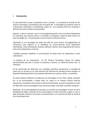 I.   Introducción.


En este Seminario lo que se pretende es dar a conocer a la empresa de Grande en Cd.
Victoria Tamaulipas, los beneficios que les podría dar la tecnología ya existente como es
el Bluetooth utilizándolo en Marketing, siendo así una novedosa forma de mercado a
diferencia de otros medios convencionales.

Además se dará a conocer que es la tecnología bluetooth, como se puede implementar
en marketing, que alcances tiene, si es factible su utilización, cuánto se debe invertir en
esta tecnología, etc. A continuación se da una breve reseña del mismo.

 Bluetooth es una tecnología de ondas de radio de corto alcance (2.4 gigahertzios de
frecuencia) cuyo objetivo es el simplificar las comunicaciones entre dispositivos
informáticos, como ordenadores móviles, teléfonos móviles, otros dispositivos de mano y
entre estos dispositivos e Internet.

También pretende simplificar la sincronización de datos entre los dispositivos y otros
ordenadores.

 La mayoría de los empresarios en Cd. Victoria Tamaulipas utilizan los medios
convencionales para dar a conocer su producto o servicio, un medio de tantos seria la
Televisión.

En los comerciales de Televisivos no es posible cuantificar exactamente la cantidad de
veces que un anuncio se ve, para términos de eficiencia de mensaje emisor-receptor, el
Bluetooth Marketing ofrece una excelente alternativa en cuanto a costos y beneficios.

En estos tiempos modernos la produccion de tecnologias en Pcs, iPod, Laptop, Celulares
etc. se ha incrementado a niveles altos, los cuales en su mayoria ofrecen diversos
dispositivos innovadores entre estos el sistema de bluetooth, ya que la competencia entre
las diferentes marcas tecnológicas hace que estos tengan una mejor y perfecta recepción.

Bluetooth no ha sido explotado de acuerdo a su nivel de uso tecnológico. Ya que nos da la
posibilidad de llegar al bolsillo de los consumidores en todo momento y lugar, lo cual es
algo demasiado atractivo como para no aprovecharlo, es la manera más fácil de iniciarse
en el marketing móvil.




                                                                                    1
 