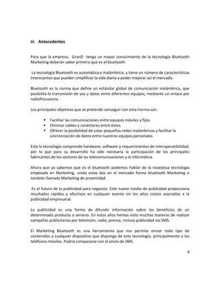III. Antecedentes


Para que la empresa, GranD tenga un mayor conocimiento de la tecnología Bluetooth
Marketing deberán saber primero que es el bluetooth.

 La tecnología Bluetooth es automática e inalámbrica, y tiene un número de características
interesantes que pueden simplificar la vida diaria y poder mejorar así el mercado.

Bluetooth es la norma que define un estándar global de comunicación inalámbrica, que
posibilita la transmisión de voz y datos entre diferentes equipos, mediante un enlace por
radiofrecuencia.

Los principales objetivos que se pretende conseguir con esta norma son:

          Facilitar las comunicaciones entre equipos móviles y fijos.
          Eliminar cables y conectores entre éstos.
          Ofrecer la posibilidad de crear pequeñas redes inalámbricas y facilitar la
           sincronización de datos entre nuestros equipos personales

Esta la tecnología comprende hardware, software y requerimientos de interoperatibilidad,
por lo que para su desarrollo ha sido necesaria la participación de los principales
fabricantes de los sectores de las telecomunicaciones y la informática.

Ahora que ya sabemos que es el bluetooth podemos hablar de la novedosa tecnología
empleada en Marketing, unida estas dos en el mercado forma bluetooth Marketing o
también llamada Marketing de proximidad.

 Es el futuro de la publicidad para negocios. Este nuevo medio de publicidad proporciona
resultados rápidos y efectivos en cualquier evento sin los altos costos asociados a la
publicidad empresarial.

La publicidad es una forma de difundir información sobre los beneficios de un
determinado producto o servicio. En estos años hemos visto muchas maneras de realizar
campañas publicitarias por televisión, radio, prensa, incluso publicidad vía SMS.

El Marketing Bluetooth es una herramienta que nos permite enviar todo tipo de
contenidos a cualquier dispositivo que disponga de esta tecnología, principalmente a los
teléfonos móviles. Podría compararse con el envío de SMS

                                                                                        4
 