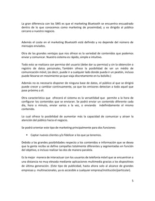 La gran diferencia con los SMS es que el marketing Bluetooth se encuentra encuadrado
dentro de lo que conocemos como marketing de proximidad, y va dirigido al público
cercano a nuestro negocio.


Además el coste en el marketing Bluetooth está definido y no depende del número de
mensajes enviados.

Otra de las grandes ventajas que nos ofrece es la variedad de contenidos que podemos
enviar y comunicar. Nuestro sistema es rápido, simple e intuitivo.

Todo esto se realizara con permiso del usuario (debe dar su permiso) y sin la obtención o
registro de datos personales, También ofrece la posibilidad de ser un médio de
comunicación móvil, (es decir, puede ir a cualquier lado donde pueda ir un peatón, incluso
puede llevarse en movimiento ya que viaja discretamente en tu bolsillo.)

Además no es necesario disponer de ninguna base de datos, el público al que se dirigirá
puede crecer y cambiar continuamente, ya que los emisores detectan a todo aquel que
pase próximo a él.

Otra característica que ofrecerá el sistema es la versatilidad que permite a la hora de
configurar los contenidos que se enviaran. Se podrá enviar un contenido diferente cada
día, hora o minuto, enviar varios a la vez, o enviando indefinidamente el mismo
contenido.

Lo cual ofrece la posibilidad de aumentar más la capacidad de comunicar y atraer la
atención del público hacia el negocio.

Se podrá orientar este tipo de marketing principalmente para dos funciones:

      Captar nuevos clientes y/o fidelizar a los que ya tenemos.

Debido a las grandes posibilidades respecto a los contenidos e información que se desea
que la gente reciba se define campañas totalmente diferentes y segmentadas en función
del objetivo, o incluso realizar las dos de manera paralela.

Es la mejor manera de interactuar con los usuarios de telefonía móvil que se encuentran a
una distancia no muy elevada mediante aplicaciones multimedia gracias a los dispositivos
de última generación. (Este tipo de publicidad, hasta ahora solo al alcance de grandes
empresas y multinacionales, ya es accesible a cualquier empresa/institución/particular).


                                                                                        5
 