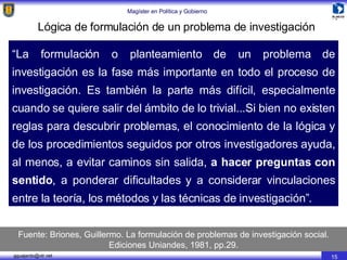 Lógica de formulación de un problema de investigación “ La formulación o planteamiento de un problema de investigación es la fase más importante en todo el proceso de investigación. Es también la parte más difícil, especialmente cuando se quiere salir del ámbito de lo trivial...Si bien no existen reglas para descubrir problemas, el conocimiento de la lógica y de los procedimientos seguidos por otros investigadores ayuda, al menos, a evitar caminos sin salida,  a hacer preguntas con sentido , a ponderar dificultades y a considerar vinculaciones entre la teoría, los métodos y las técnicas de investigación”. Fuente: Briones, Guillermo. La formulación de problemas de investigación social. Ediciones Uniandes, 1981, pp.29. 