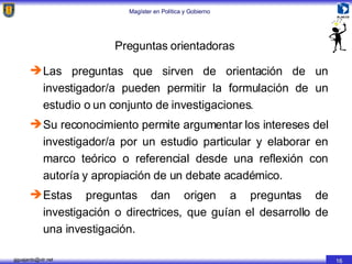 Preguntas orientadoras Las preguntas que sirven de orientación de un investigador/a pueden permitir la formulación de un estudio o un conjunto de investigaciones. Su reconocimiento permite argumentar los intereses del investigador/a por un estudio particular y elaborar en marco teórico o referencial desde una reflexión con autoría y apropiación de un debate académico. Estas preguntas dan origen a preguntas de investigación o directrices, que guían el desarrollo de una investigación. 