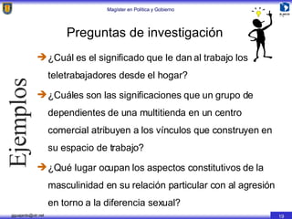 Preguntas de investigación ¿Cuál es el significado que le dan al trabajo los teletrabajadores desde el hogar? ¿Cuáles son las significaciones que un grupo de dependientes de una multitienda en un centro comercial atribuyen a los vínculos que construyen en su espacio de trabajo? ¿Qué lugar ocupan los aspectos constitutivos de la masculinidad en su relación particular con al agresión en torno a la diferencia sexual? Ejemplos 