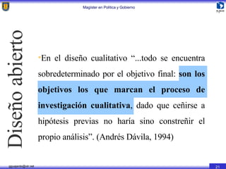 Diseño abierto En el diseño cualitativo “...todo se encuentra sobredeterminado por el objetivo final:  son los objetivos los que marcan el proceso de investigación cualitativa , dado que ceñirse a hipótesis previas no haría sino constreñir el propio análisis”. (Andrés Dávila, 1994) 