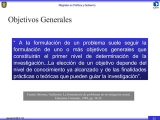 “  A la formulación de un problema suele seguir la formulación de uno o más objetivos generales que constituirán el primer nivel de determinación de la investigación...La elección de un objetivo depende del nivel de conocimiento ya alcanzado y de las finalidades prácticas o teóricas que pueden guiar la investigación”. Fuente: Briones, Guillermo. La formulación de problemas de investigación social, Ediciones Uniandes, 1988, pp. 34-35. Objetivos Generales 