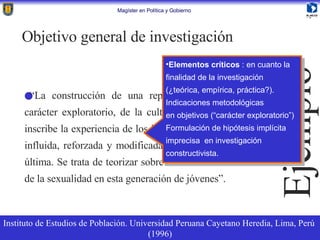 “ La construcción de una representación general, de carácter exploratorio, de la cultura sexual en la que se inscribe la experiencia de los jóvenes, la cual es a su vez influida, reforzada y modificada continuamente por esta última. Se trata de teorizar sobre la construcción cultural de la sexualidad en esta generación de jóvenes”. Objetivo general de investigación Instituto de Estudios de Población. Universidad Peruana Cayetano Heredia, Lima, Perú  (1996) Ejemplo Elementos críticos  : en cuanto la finalidad de la investigación  (¿teórica, empírica, práctica?). Indicaciones metodológicas en objetivos (“carácter exploratorio”) Formulación de hipótesis implícita  imprecisa  en investigación  constructivista. 
