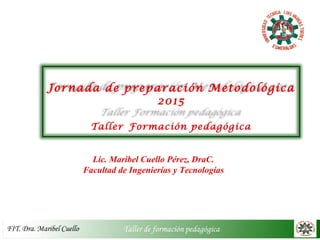 Jornada de preparación Metodológica
2015
Taller Formación pedagógica
Lic. Maribel Cuello Pérez, DraC.
Facultad de Ingenierías y Tecnologías
 
