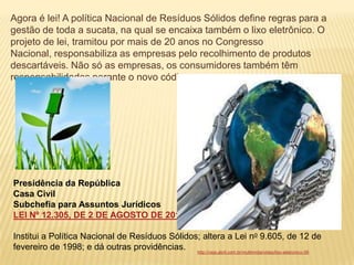 Agora é lei! A política Nacional de Resíduos Sólidos define regras para a
gestão de toda a sucata, na qual se encaixa também o lixo eletrônico. O
projeto de lei, tramitou por mais de 20 anos no Congresso
Nacional, responsabiliza as empresas pelo recolhimento de produtos
descartáveis. Não só as empresas, os consumidores também têm
responsabilidades perante o novo código.




Presidência da República
Casa Civil
Subchefia para Assuntos Jurídicos
LEI Nº 12.305, DE 2 DE AGOSTO DE 2010.

Institui a Política Nacional de Resíduos Sólidos; altera a Lei no 9.605, de 12 de
fevereiro de 1998; e dá outras providências. http://veja.abril.com.br/multimidia/video/lixo-eletronico-56
 