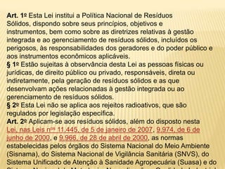 Art. 1o Esta Lei institui a Política Nacional de Resíduos
Sólidos, dispondo sobre seus princípios, objetivos e
instrumentos, bem como sobre as diretrizes relativas à gestão
integrada e ao gerenciamento de resíduos sólidos, incluídos os
perigosos, às responsabilidades dos geradores e do poder público e
aos instrumentos econômicos aplicáveis.
§ 1o Estão sujeitas à observância desta Lei as pessoas físicas ou
jurídicas, de direito público ou privado, responsáveis, direta ou
indiretamente, pela geração de resíduos sólidos e as que
desenvolvam ações relacionadas à gestão integrada ou ao
gerenciamento de resíduos sólidos.
§ 2o Esta Lei não se aplica aos rejeitos radioativos, que são
regulados por legislação específica.
Art. 2o Aplicam-se aos resíduos sólidos, além do disposto nesta
Lei, nas Leis nos 11.445, de 5 de janeiro de 2007, 9.974, de 6 de
junho de 2000, e 9.966, de 28 de abril de 2000, as normas
estabelecidas pelos órgãos do Sistema Nacional do Meio Ambiente
(Sisnama), do Sistema Nacional de Vigilância Sanitária (SNVS), do
Sistema Unificado de Atenção à Sanidade Agropecuária (Suasa) e do
 