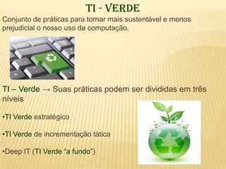 TI - Verde
Conjunto de práticas para tornar mais sustentável e menos
prejudicial o nosso uso da computação.




TI – Verde → Suas práticas podem ser divididas em três
níveis

•TI Verde estratégico

•TI Verde de incrementação tática

•Deep IT (TI Verde “a fundo”)
 