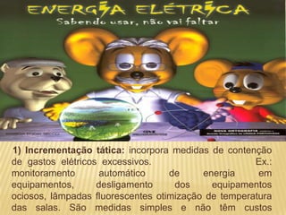 1) Incrementação tática: incorpora medidas de contenção
de gastos elétricos excessivos.                      Ex.:
monitoramento       automático     de     energia     em
equipamentos,      desligamento     dos     equipamentos
ociosos, lâmpadas fluorescentes otimização de temperatura
das salas. São medidas simples e não têm custos
 