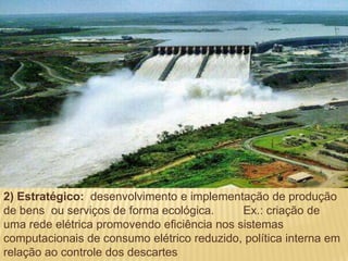 2) Estratégico: desenvolvimento e implementação de produção
de bens ou serviços de forma ecológica.      Ex.: criação de
uma rede elétrica promovendo eficiência nos sistemas
computacionais de consumo elétrico reduzido, política interna em
relação ao controle dos descartes
 