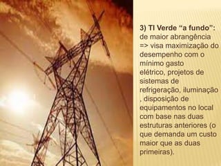 ENERGIA ELÉTRICA
                   3) TI Verde “a fundo”:
                   de maior abrangência
                   => visa maximização do
                   desempenho com o
                   mínimo gasto
                   elétrico, projetos de
                   sistemas de
                   refrigeração, iluminação
                   , disposição de
                   equipamentos no local
                   com base nas duas
                   estruturas anteriores (o
                   que demanda um custo
                   maior que as duas
                   primeiras).
 