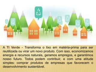 A TI Verde - Transforma o lixo em matéria-prima para ser
reutilizada ou virar um novo produto. Com isso, economizamos
energia e recursos naturais, geramos empregos, e garantimos
nosso futuro. Todos podem contribuir, e com uma atitude
simples: comprar produtos de empresas que favorecem o
desenvolvimento sustentável.
 