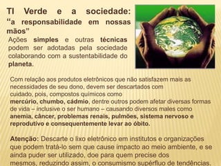 TI Verde e a sociedade:
“a responsabilidade em nossas
mãos”
Ações simples e outras técnicas
podem ser adotadas pela sociedade
colaborando com a sustentabilidade do
planeta.

Com relação aos produtos eletrônicos que não satisfazem mais as
necessidades de seu dono, devem ser descartados com
cuidado, pois, compostos químicos como
mercúrio, chumbo, cádmio, dentre outros podem afetar diversas formas
de vida – inclusive o ser humano – causando diversos males como
anemia, câncer, problemas renais, pulmões, sistema nervoso e
reprodutivo e consequentemente levar ao óbito.

Atenção: Descarte o lixo eletrônico em institutos e organizações
que podem tratá-lo sem que cause impacto ao meio ambiente, e se
ainda puder ser utilizado, doe para quem precise dos
mesmos, reduzindo assim, o consumismo supérfluo de tendências.
 