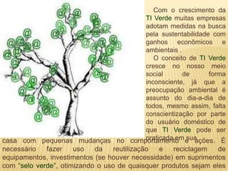 Com o crescimento da
                                             TI Verde muitas empresas
                                             adotam medidas na busca
                                             pela sustentabilidade com
                                             ganhos econômicos e
                                             ambientais .
                                                O conceito de TI Verde
                                             cresce no nosso meio
                                             social       de      forma
                                             inconsciente, já que a
                                             preocupação ambiental é
                                             assunto do dia-a-dia de
                                             todos, mesmo assim, falta
                                             conscientização por parte
                                             do usuário doméstico de
                                             que TI Verde pode ser
                                             praticada em sua
casa com pequenas mudanças no comportamento e ações. É
necessário   fazer    uso   da    reutilização    e   reciclagem     de
equipamentos, investimentos (se houver necessidade) em suprimentos
com “selo verde”, otimizando o uso de quaisquer produtos sejam eles
 