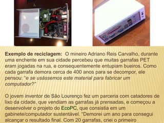 Exemplo de reciclagem: O mineiro Adriano Reis Carvalho, durante
uma enchente em sua cidade percebeu que muitas garrafas PET
eram jogadas na rua, e consequentemente entupiam bueiros. Como
cada garrafa demora cerca de 400 anos para se decompor, ele
pensou: “e se usássemos este material para fabricar um
computador?”

O jovem inventor de São Lourenço fez um parceria com catadores de
lixo da cidade, que vendiam as garrafas já prensadas, e começou a
desenvolver o projeto do EcoPC, que consistia em um
gabinete/computador sustentável. “Demorei um ano para consegui
alcançar o resultado final. Com 20 garrafas, criei o primeiro
 