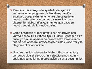 O Para finalizar el segundo apartado del ejercicio
entramos en el programa de Mendeley versión
escritorio que previamente hemos descargado en
nuestro ordenador y le damos a sincronizar para
obtener las bibliografías que hemos guardado en
nuestra cuenta de la versión online.
O Como nos piden que el formato sea Vancuver, nos
vamos a View >> Citation Style >> More Styles (en este
caso, ya que no aparece Vancuver entre las opciones
que se nos ofrecen), entonces escribimos Vancuver y la
elegimos al picar encima.
O Una vez que las referencias bibliográficas están tal y
como nos pide el ejercicio las seleccionamos todas y
copiamos como formato de citación en este documento.
 