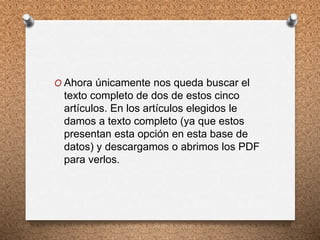 O Ahora únicamente nos queda buscar el
texto completo de dos de estos cinco
artículos. En los artículos elegidos le
damos a texto completo (ya que estos
presentan esta opción en esta base de
datos) y descargamos o abrimos los PDF
para verlos.
 