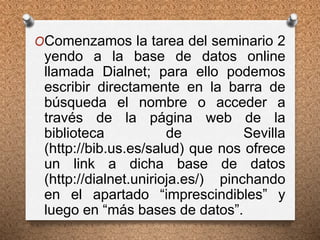 OComenzamos la tarea del seminario 2
yendo a la base de datos online
llamada Dialnet; para ello podemos
escribir directamente en la barra de
búsqueda el nombre o acceder a
través de la página web de la
biblioteca de Sevilla
(http://bib.us.es/salud) que nos ofrece
un link a dicha base de datos
(http://dialnet.unirioja.es/) pinchando
en el apartado “imprescindibles” y
luego en “más bases de datos”.
 
