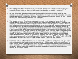 O Una vez aquí nos detenemos con el enunciado de la información que debemos buscar: “¿Qué
influencia tiene el estilo de vida en el sobrepeso y la obesidad en adultos y ancianos?”
O De este enunciado obtenemos los conceptos básicos a buscar de: influencia, estilo de vida,
sobrepeso, obesidad, adultos y ancianos. Para obtener un mayor número de resultados a nuestra
búsqueda añadimos expresiones similares o relacionadas como: hábitos, hábitos de vida y calidad
de vida para estilo de vida y obesidad para sobrepeso.
O Una vez que tenemos claro los conceptos que vamos a poner realizamos la estrategia de
búsqueda en la base de datos usando operados Booleanos (AND para obtener documentos que
contengan ambos términos; OR para obtener documentos que contengan uno o ambos términos;
NOT para obtener documentos que contengan el primer término y no el segundo), caracteres de
truncamiento (para recuperar una serie de términos que tienen en común el mismo lexema: el
asterisco (*) que sustituye a un número ilimitado de caracteres o la interrogación (?) que sustituye
a uno solo), comillas (para buscar expresiones completas) y paréntesis (cuando utilizamos varios
operadores (se colocan cuando usamos OR una o varias veces para que el AND incluya todas los
conceptos de dentro del paréntesis separados por OR) se usan los paréntesis para indicar al
sistema en qué orden queremos que se ejecute la estrategia de búsqueda siendo lo que está
dentro del paréntesis lo primero en ejecutarse). Teniendo todo esto en cuenta, creemos que la
mejor estrategia a seguir sería: ("estilo de vida" OR "calidad de vida" OR "hábito*") AND influ* AND
(sobrepeso OR obes* OR "estado ponderal") AND (adult* OR ancian* OR mayor*).
O Escribimos esto en la barra de búsqueda de documentos, y además restringimos para que sean
solo artículos y los pusimos en orden de más reciente a menos según la fecha de publicación; ya
que al escribir nuestra estrategia en la barra de búsqueda de documentos de Dialnet obtenemos
varios resultados de distintos formatos como artículos de revistas o tesis que tratan sobre nuestro
tema, pero la tarea específica que los documentos que elijamos tienen que ser artículos de
revistas de los últimos 5 años.
 