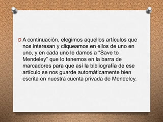 O A continuación, elegimos aquellos artículos que
nos interesan y cliqueamos en ellos de uno en
uno, y en cada uno le damos a “Save to
Mendeley” que lo tenemos en la barra de
marcadores para que así la bibliografía de ese
artículo se nos guarde automáticamente bien
escrita en nuestra cuenta privada de Mendeley.
 