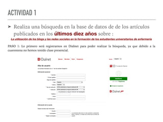 ACTIVIDAD 1
➤ Realiza una búsqueda en la base de datos de de los artículos
publicados en los últimos diez años sobre :
La utilización de los blogs y las redes sociales en la formación de los estudiantes universitarios de enfermería
PASO 1: Lo primero será registrarnos en DiaInet para poder realizar la búsqueda, ya que debido a la
cuarentena no hemos tenido clase presencial.
 